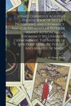 Henry Cornelius Agrippa's Fourth Book of Occult Philosophy, and Geomancy. Magical Elements of Peter de Abano. Astronomical Geomancy [by Gerardus ... [by Gorg Pictorius]. And Arbatel of Magic