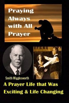 Smith Wigglesworth: Praying Always with All Prayer: A Prayer Life that was Exciting & Life Changing