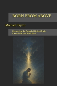 BORN FROM ABOVE: Recovering the Gospel of Divine Origin, Eternal Life, and Spirit Birth