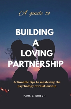 A Guide to Building a Loving Partnership: Actionable Tips to Mastering the Psychology of Relationship (Actionable Tips Series)
