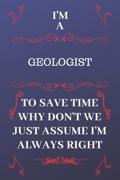 I'm A Geologist To Save Time Why Don't We Just Assume I'm Always Right: Perfect Gag Gift For A Geologist Who Happens To Be Always Be Right! Blank Lined Notebook Journal 120 Pages 6 x 9 Format Office B