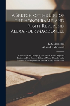 A Sketch of the Life of the Honourable and Right Reverend Alexander Macdonell [microform]: Chaplain of the Glengarry Fencible or British Highland ... of the Legislative Council Oe [sic] The...