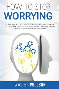 How to Stop Worrying: a guide that will help you stop worrying and start living the life you want. overcome fear, negativity and anxiety by learning to have a positive approach in relationships