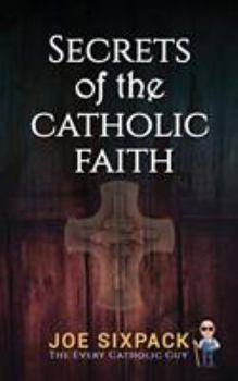 Secrets of the Catholic Faith: Joe Sixpack Teaches You Things About the Catholic Church You Never Imagined!