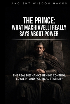 The Prince: What Machiavelli Really Says About Power: The Real Mechanics Behind Control, Loyalty, and Political Stability (Ancient Wisdom Hacks: Core Interpretations)