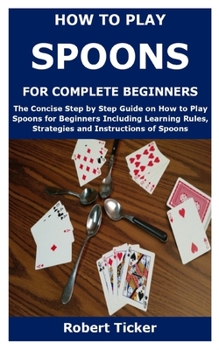 Paperback How to Play Spoons for Complete Beginners: The Concise Step by Step Guide on How to Play Spoons for Beginners Including Learning Rules, Strategies and Book