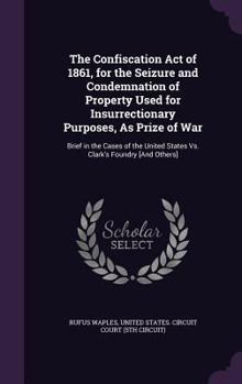 The Confiscation Act of 1861, for the Seizure and Condemnation of Property Used for Insurrectionary Purposes, as Prize of War: Brief in the Cases of the United States vs. Clark's Foundry [and Others]