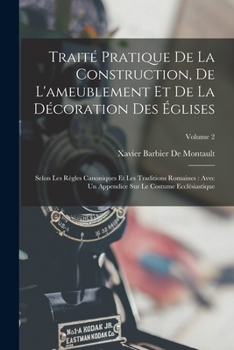 Traité Pratique De La Construction, De L'ameublement Et De La Décoration Des Églises: Selon Les Règles Canoniques Et Les Traditions Romaines: Avec Un