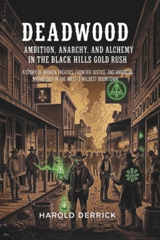 Deadwood: Ambition, Anarchy, and Alchemy in the Black Hills Gold Rush: A Story of Broken Treaties, Frontier Justice, and American Mythology in the West's Wildest Boomtown