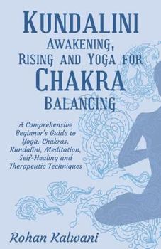 Kundalini Awakening, Rising and Yoga for Chakra Balancing: A Comprehensive Beginner's Guide to Yoga, Chakras, Kundalini, Meditation, Self-Healing and Therapeutic Techniques