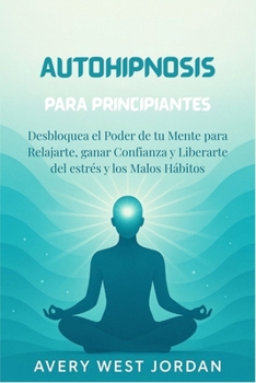 Autohipnosis Para Principiantes: Desbloquea el Poder de tu Mente para Relajarte, ganar Confianza y Liberarte del estrés y los Malos Hábitos