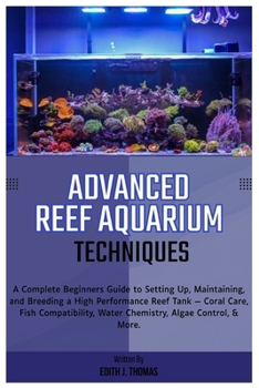 Advanced Reef Aquarium Techniques: Complete Beginners Guide to Setting Up, Maintaining and Breeding a High-Performance Reef Tank: Coral Care, Fish Compatibility, Water Chemistry, Algae Control & More