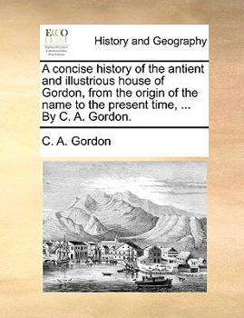 A concise history of the antient and illustrious house of Gordon, from the origin of the name to the present time, ... By C. A. Gordon.