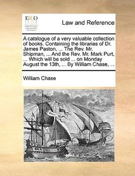 A Catalogue of a Very Valuable Collection of Books. Containing the Libraries of Dr. James Paston, ... the REV. Mr. Shipman, ... and the REV. Mr. Mark Purt, ... Which Will Be Sold ... on Monday August 