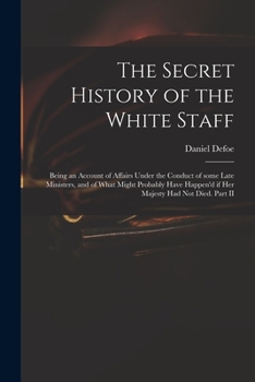 The secret history of the White Staff: being an account of affairs under the conduct of some late ministers, and of what might probably have happen'd if Her Majesty had not died. Part II