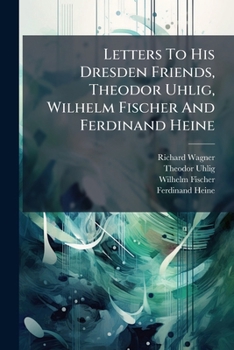 Richard Wagner's letters to his Dresden friends, Tehodor Uhlig, Wilhelm Fischer, and Ferdinand Heine