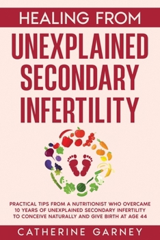 Healing from Unexplained Secondary Infertility: Practical tips from a nutritionist who overcame 10 years of unexplained secondary infertility to conceive naturally and give birth at age 44