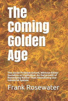 The Coming Golden Age: The Social Problem Solved, Without Either Socialism or Capitalism; An Outgrowth of Remedying Rather Than Abandoning Our Industrial System