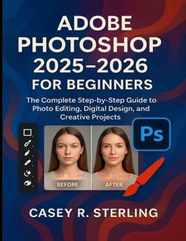 Adobe Photoshop 2025-2026 for Beginners: The Complete Step-by-Step Guide to Photo Editing, Digital Design, and Creative Projects