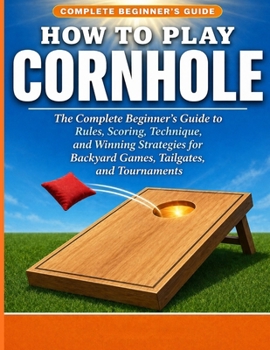 HOW TO PLAY CORNHOLE: The Complete Beginner’s Guide to Rules, Scoring, Technique, and Win ning Strategies for Backyard Games, Tailgates, and Tournaments.