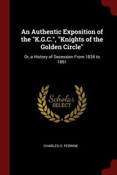 An Authentic Exposition of the K.G.C., Knights of the Golden Circle: Or, a History of Secession From 1834 to 1861