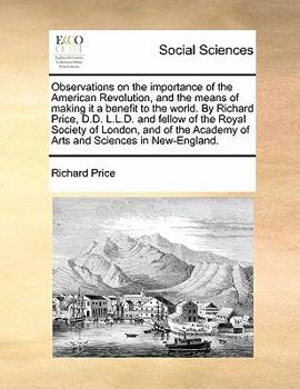 Observations on the importance of the American Revolution, and the means of making it a benefit to the world. By Richard Price, D.D. L.L.D. and fellow ... Academy of Arts and Sciences in New-England.