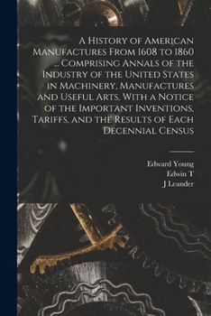 A History of American Manufactures From 1608 to 1860 ... Comprising Annals of the Industry of the United States in Machinery, Manufactures and Useful ... and the Results of Each Decennial Census