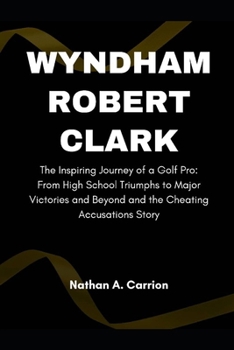 Wyndham Robert Clark: The Inspiring Journey of a Golf Pro: From High School Triumphs to Major Victories and Beyond and the Cheating Accusati