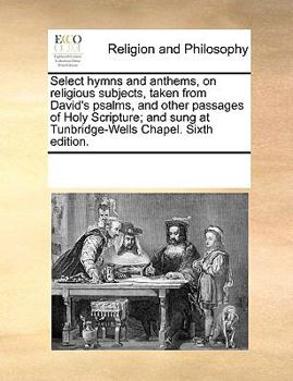 Select hymns and anthems, on religious subjects, taken from David's psalms, and other passages of Holy Scripture; and sung at Tunbridge-Wells Chapel. Sixth edition.