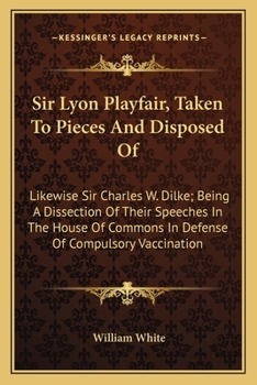 Sir Lyon Playfair Taken to Pieces and Disposed of: Likewise Sir Charles W. Dilke, Bart., Being a Dissection of Their Speeches in the House of Commons, ... 1883, in Defence of Compulsory Vaccination