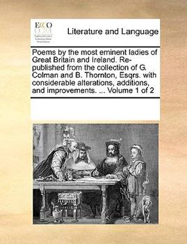 Poems by the most eminent ladies of Great Britain and Ireland. Re-published from the collection of G. Colman and B. Thornton, Esqrs. with considerable ... and improvements. ... Volume 1 of 2
