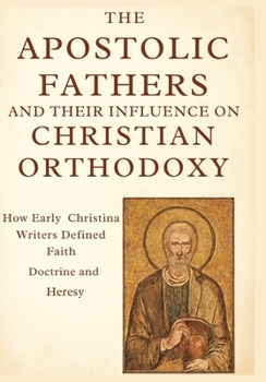 The Apostolic Fathers and Their Influence on Christian Orthodoxy: How Early Christian Writers Defined Faith, Doctrine, and Heresy