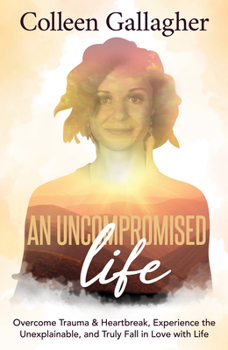 An Uncompromised Life : Overcome Trauma and Heartbreak, Experience the Unexplainable, and Truly Fall in Love with Life