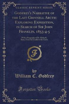 Godfrey's Narrative of the Last Grinnell Arctic Exploring Expedition, in Search of Sir John Franklin, 1853-4-5: With a Biography of Dr. Elisha K. Kane, from the Cradle to the Grave (Classic Reprint)