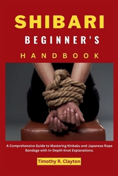 SHIBARI BEGINNER'S HANDBOOK: A Comprehensive Guide to Mastering Kinbaku and Japanese Rope Bondage with In-Depth Knot Explanations. (First Steps Mastery Series)