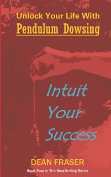 UNLOCK YOUR LIFE WITH PENDULUM DOWSING - INTUIT YOUR SUCCESS: Book Four In The Series