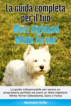 Paperback La Guida Completa per Il Tuo West Highland White Terrier: La guida indispensabile per essere un proprietario perfetto ed avere un West Highland White [Italian] Book