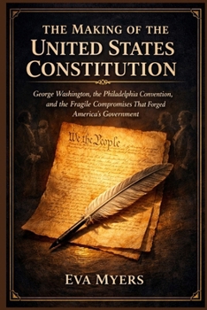 The Making of The United States Constitution: George Washington, the Philadelphia Convention, and the Fragile Compromises That Forged America's Government