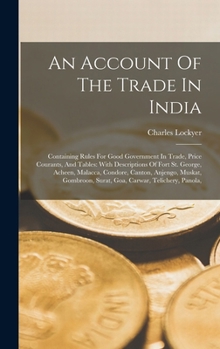 An Account Of The Trade In India: Containing Rules For Good Government In Trade, Price Courants, And Tables: With Descriptions Of Fort St. George, ... Surat, Goa, Carwar, Telichery, Panola,