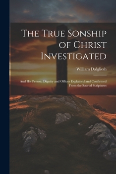 The True Sonship of Christ Investigated: And His Person, Dignity and Offices Explained and Confirmed From the Sacred Scriptures