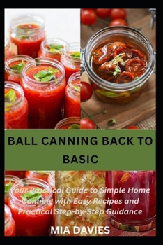 BALL CANNING BACK TO BASIC: Your Practical Guide to Simple Home Canning with Easy Recipes and Practical Step-by-Step Guidance