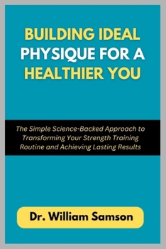 Building Ideal Physique For a Healthier You: The Simple Science-Backed Approach to Transforming Your Strength Training Routine and Achieving Lasting Results