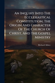 An Inquiry Into The Ecclesiastical Consititution, The Origin And Character Of The Church Of Christ, And The Gospel Ministry ...