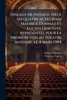 Oiseaux de passage; pièce en quatre actes [par] Maurice Donnay et Lucien Descaves, représentée pour la première fois au théatre Antoine, le 4 mars 1904