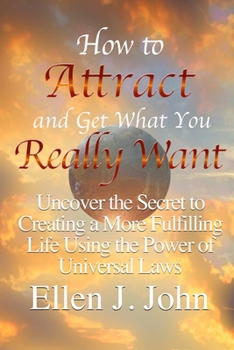 How to Attract and Get What You Really Want: Uncover the Secret to Creating a More Fulfilling Life Using the Power of Universal Laws