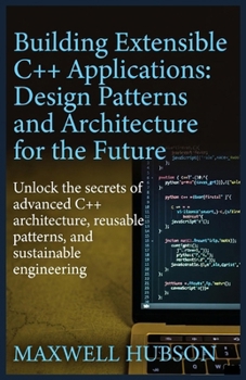 Building Extensible C++ Applications: Design Patterns and Architecture for the Future: Subtitle: Unlock the secrets of advanced C++ architecture, reusable patterns, and sustainable engineering