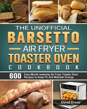The Unofficial Barsetto Air Fryer Toaster Oven Cookbook: 600 Easy Mouth-watering Air Fryer Toaster Oven Recipes to Keep Fit and Maintain Energy