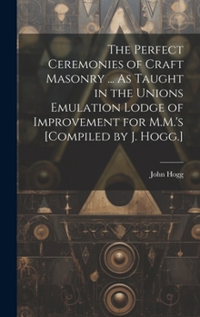 Hardcover The Perfect Ceremonies of Craft Masonry ... As Taught in the Unions Emulation Lodge of Improvement for M.M.'s [Compiled by J. Hogg.] Book