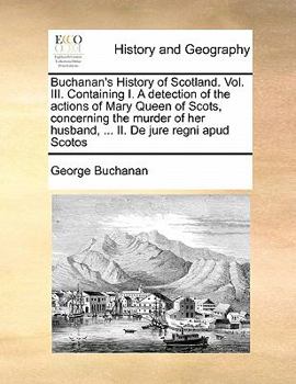 Buchanan's History of Scotland. Vol. III. Containing I. A Detection of the Actions of Mary Queen of Scots, Concerning the Murder of her Husband, ... II. De Jure Regni apud Scotos of 3; Volume 3