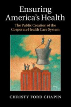 Ensuring America's Health: The Public Creation of the Corporate Health Care System